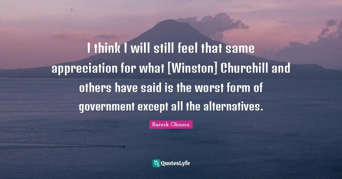 I think I will still feel that same appreciation for what [Winston] Churchill and others have said is the worst form of government except all the alternatives.