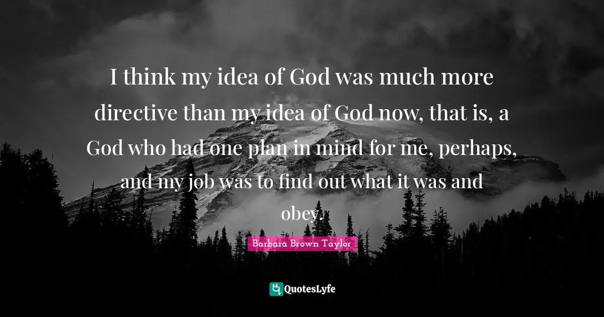 I think my idea of God was much more directive than my idea of God now, that is, a God who had one plan in mind for me, perhaps, and my job was to find out what it was and obey.