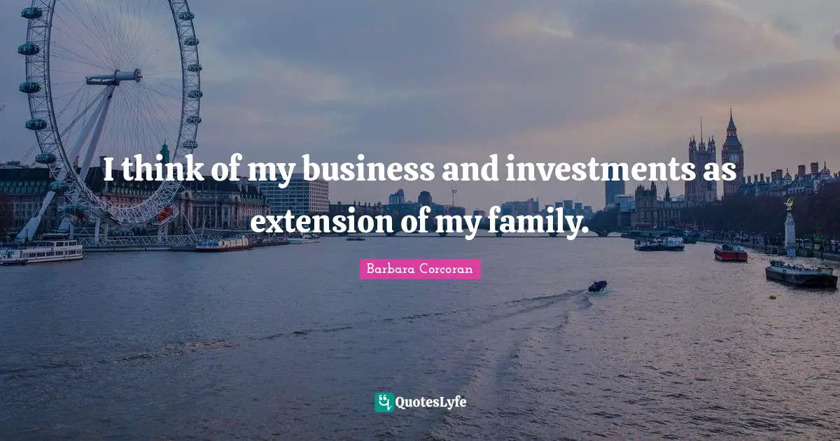 I think of my business and investments as extension of my family.
