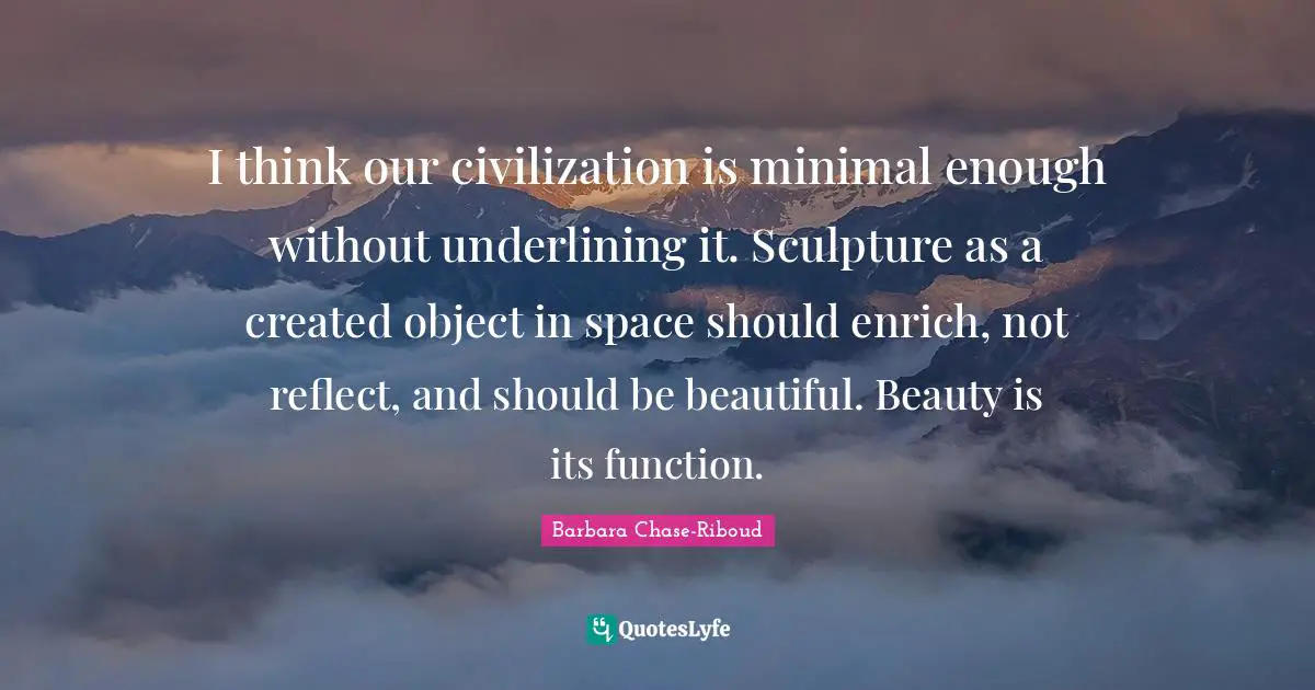 I think our civilization is minimal enough without underlining it. Sculpture as a created object in space should enrich, not reflect, and should be beautiful. Beauty is its function.