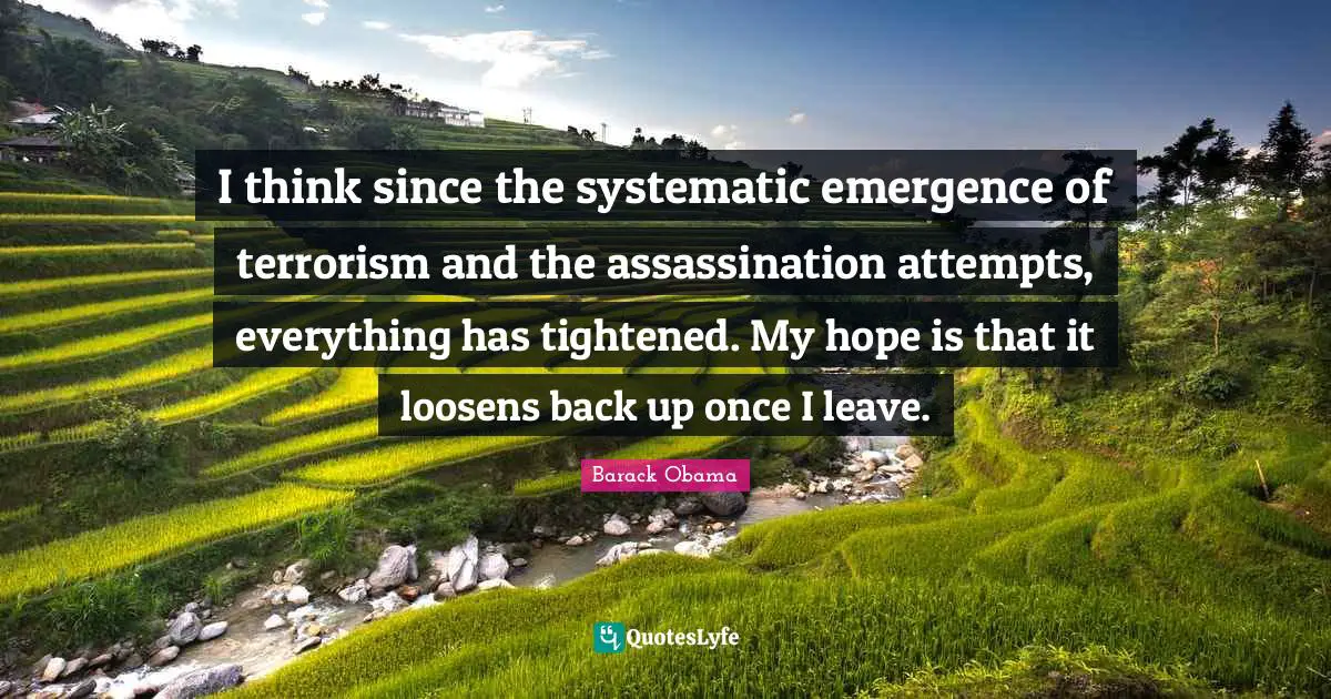 I think since the systematic emergence of terrorism and the assassination attempts, everything has tightened. My hope is that it loosens back up once I leave.