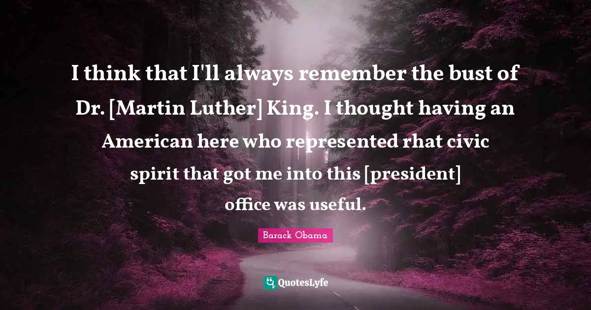 I think that I'll always remember the bust of Dr. [Martin Luther] King. I thought having an American here who represented rhat civic spirit that got me into this [president] office was useful.