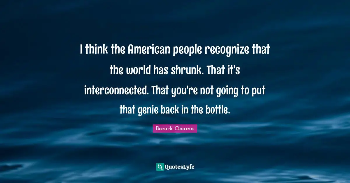 I think the American people recognize that the world has shrunk. That it's interconnected. That you're not going to put that genie back in the bottle.