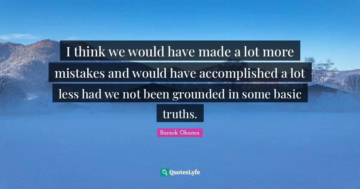 I think we would have made a lot more mistakes and would have accomplished a lot less had we not been grounded in some basic truths.