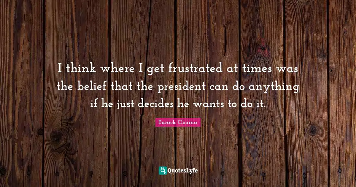 I think where I get frustrated at times was the belief that the president can do anything if he just decides he wants to do it.