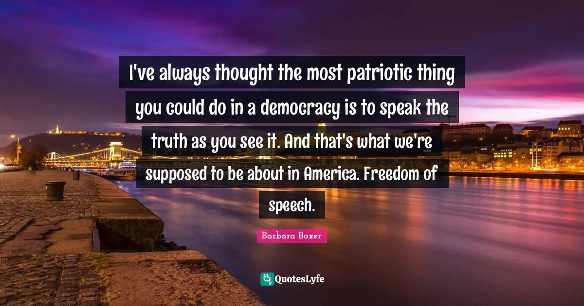 Barbara Boxer Quotes: "I've always thought the most patriotic thing you could do in a democracy is to speak the truth as you see it. And that's what we're supposed to be about in America. Freedom of speech."