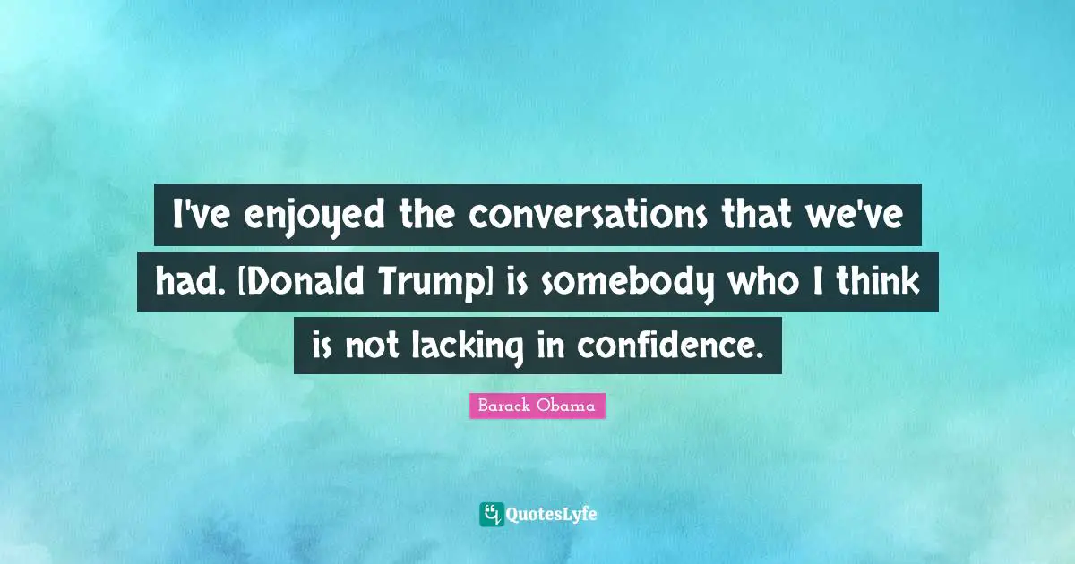 I've enjoyed the conversations that we've had. [Donald Trump] is somebody who I think is not lacking in confidence.