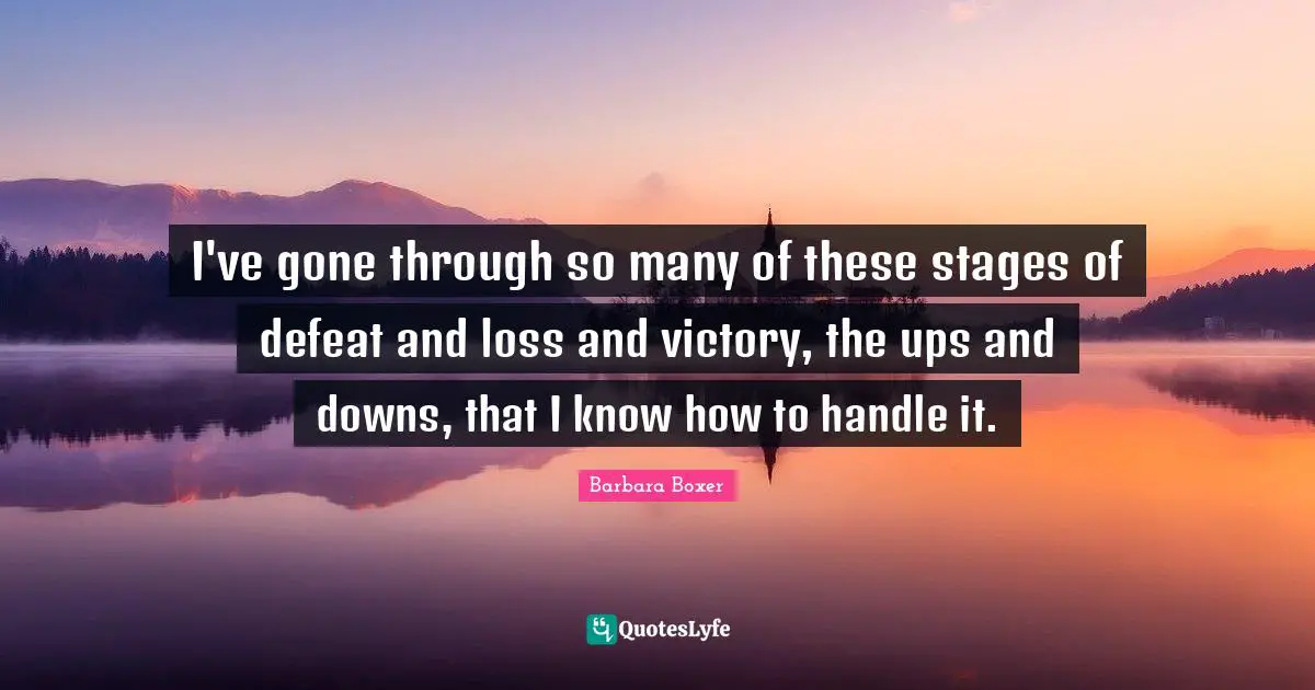 I've gone through so many of these stages of defeat and loss and victory, the ups and downs, that I know how to handle it.