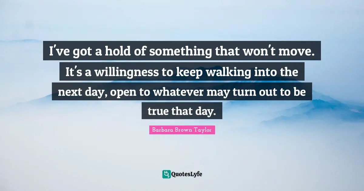 Next Day Quotes: "I've got a hold of something that won't move. It's a willingness to keep walking into the next day, open to whatever may turn out to be true that day."