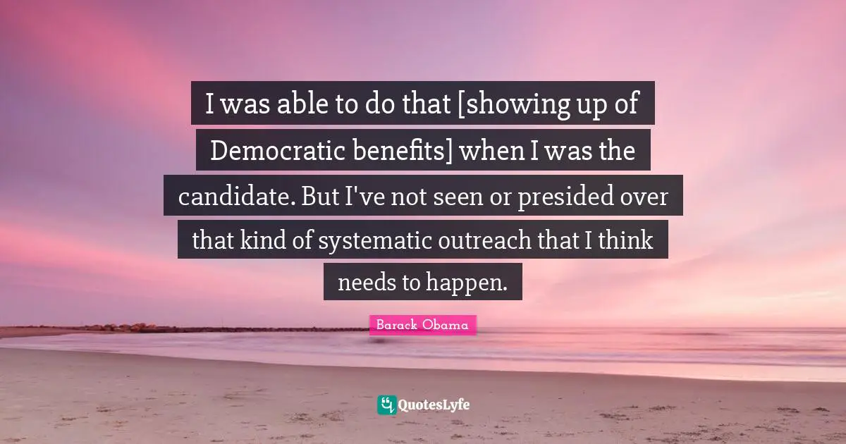 I was able to do that [showing up of Democratic benefits] when I was the candidate. But I've not seen or presided over that kind of systematic outreach that I think needs to happen.