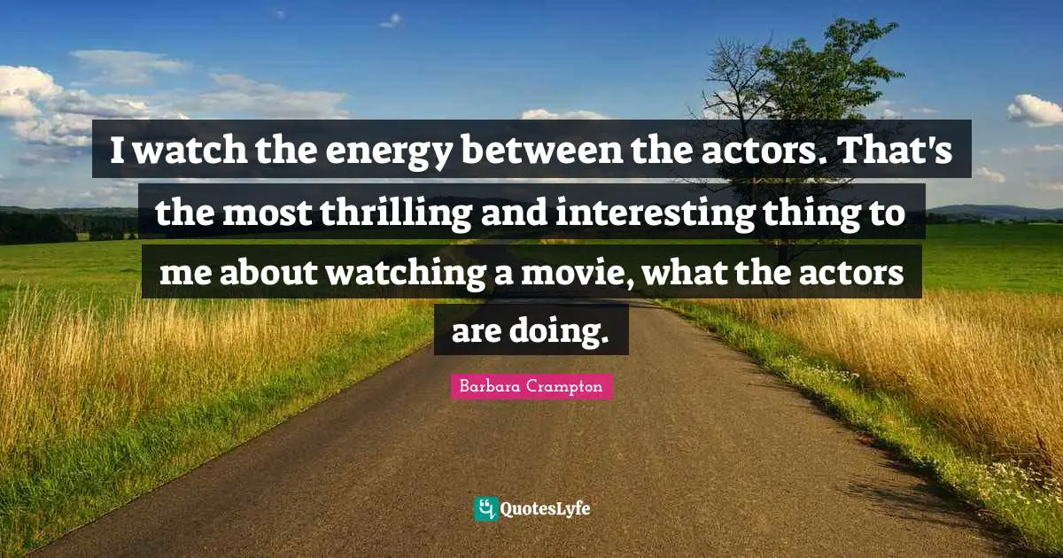I watch the energy between the actors. That's the most thrilling and interesting thing to me about watching a movie, what the actors are doing.