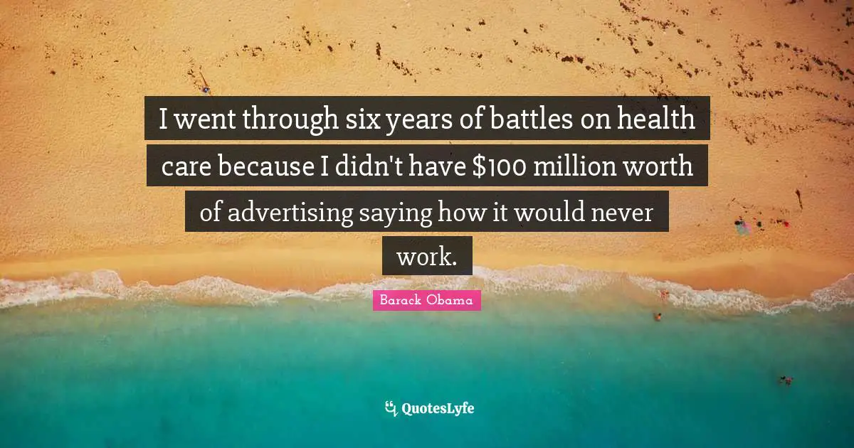 I went through six years of battles on health care because I didn't have $100 million worth of advertising saying how it would never work.