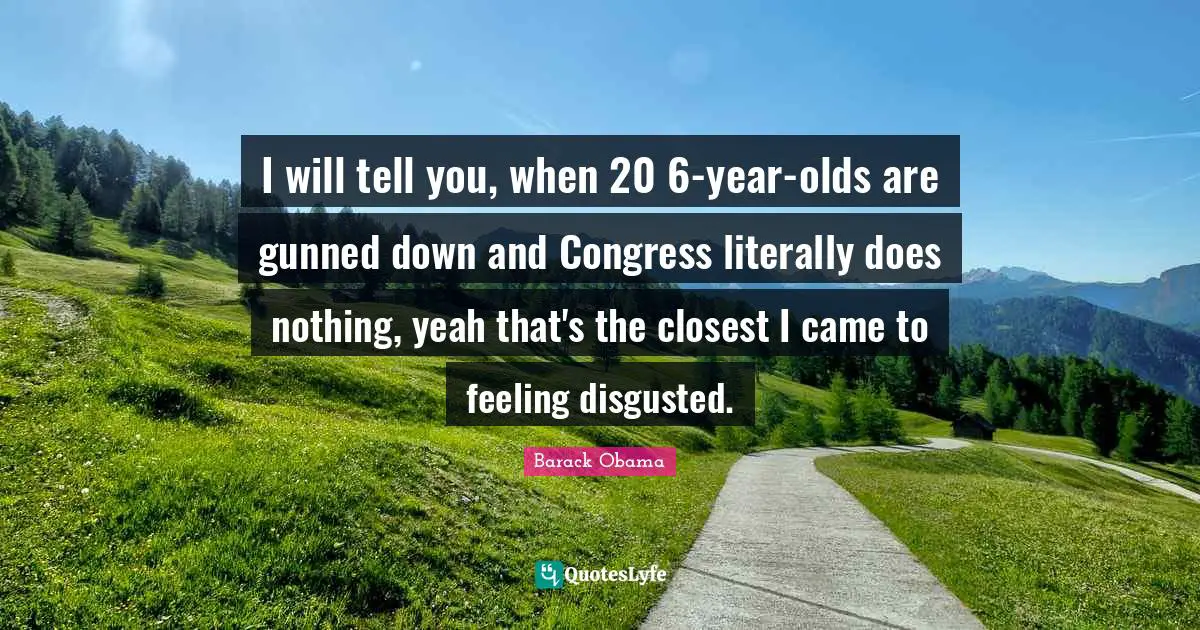 I will tell you, when 20 6-year-olds are gunned down and Congress literally does nothing, yeah that's the closest I came to feeling disgusted.