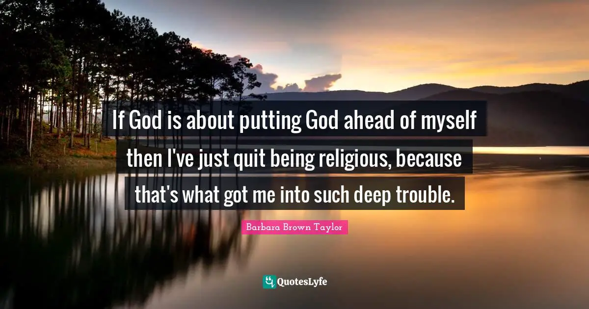 If God is about putting God ahead of myself then I've just quit being religious, because that's what got me into such deep trouble.