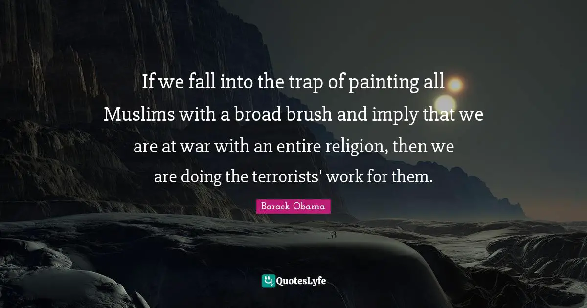 If we fall into the trap of painting all Muslims with a broad brush and imply that we are at war with an entire religion, then we are doing the terrorists' work for them.