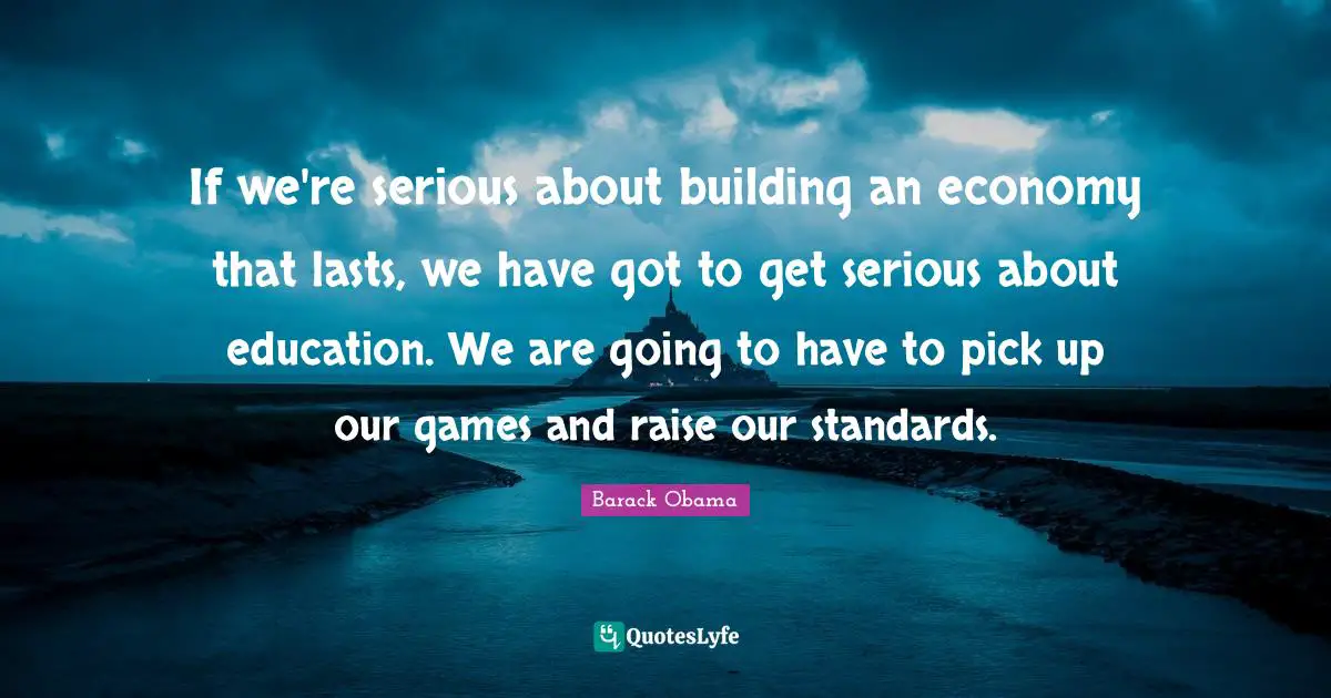 If we're serious about building an economy that lasts, we have got to get serious about education. We are going to have to pick up our games and raise our standards.