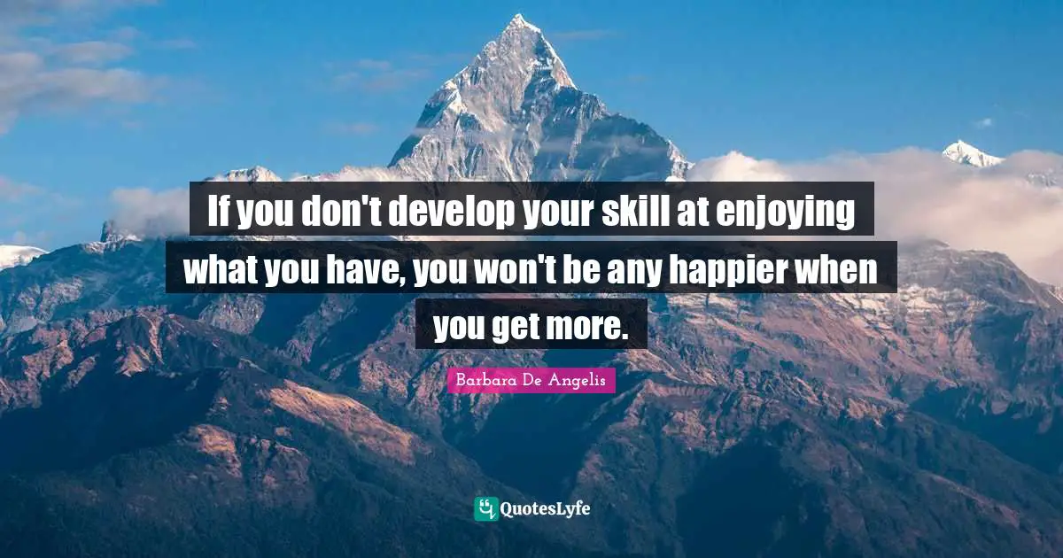 Barbara De Angelis Quotes: "If you don't develop your skill at enjoying what you have, you won't be any happier when you get more."