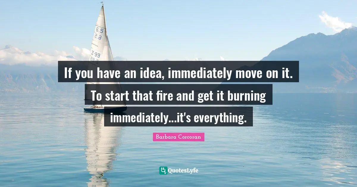 If you have an idea, immediately move on it. To start that fire and get it burning immediately...it's everything.