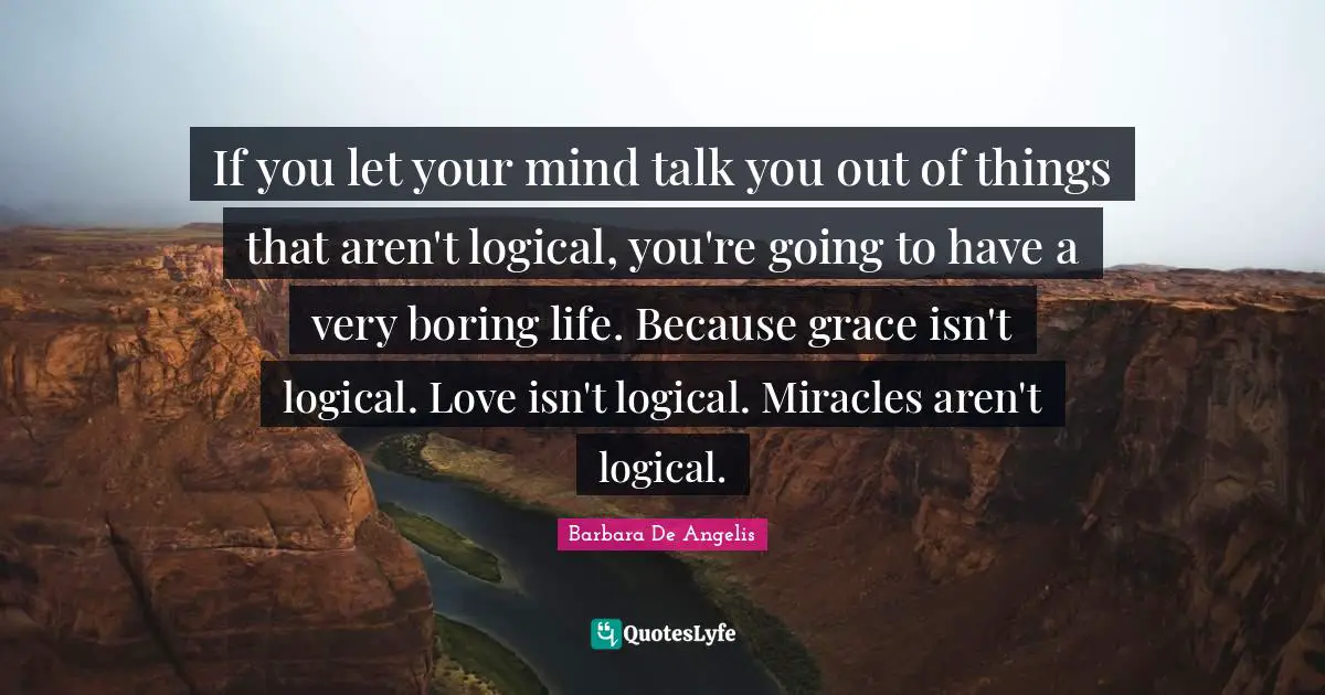 Barbara De Angelis Quotes: "If you let your mind talk you out of things that aren't logical, you're going to have a very boring life. Because grace isn't logical. Love isn't logical. Miracles aren't logical."