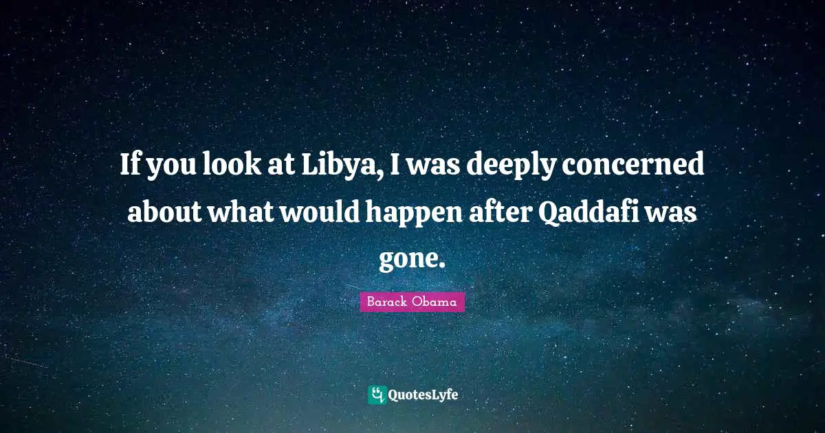 If you look at Libya, I was deeply concerned about what would happen after Qaddafi was gone.