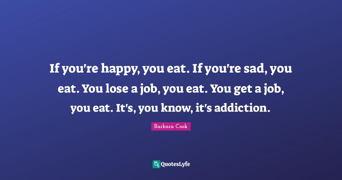 If you're happy, you eat. If you're sad, you eat. You lose a job, you eat. You get a job, you eat. It's, you know, it's addiction.