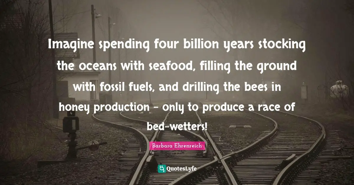 Barbara Ehrenreich Quotes: "Imagine spending four billion years stocking the oceans with seafood, filling the ground with fossil fuels, and drilling the bees in honey production - only to produce a race of bed-wetters!"