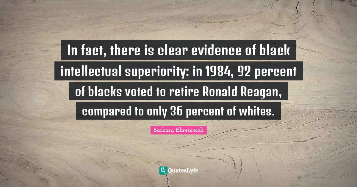 Barbara Ehrenreich Quotes: "In fact, there is clear evidence of black intellectual superiority: in 1984, 92 percent of blacks voted to retire Ronald Reagan, compared to only 36 percent of whites."