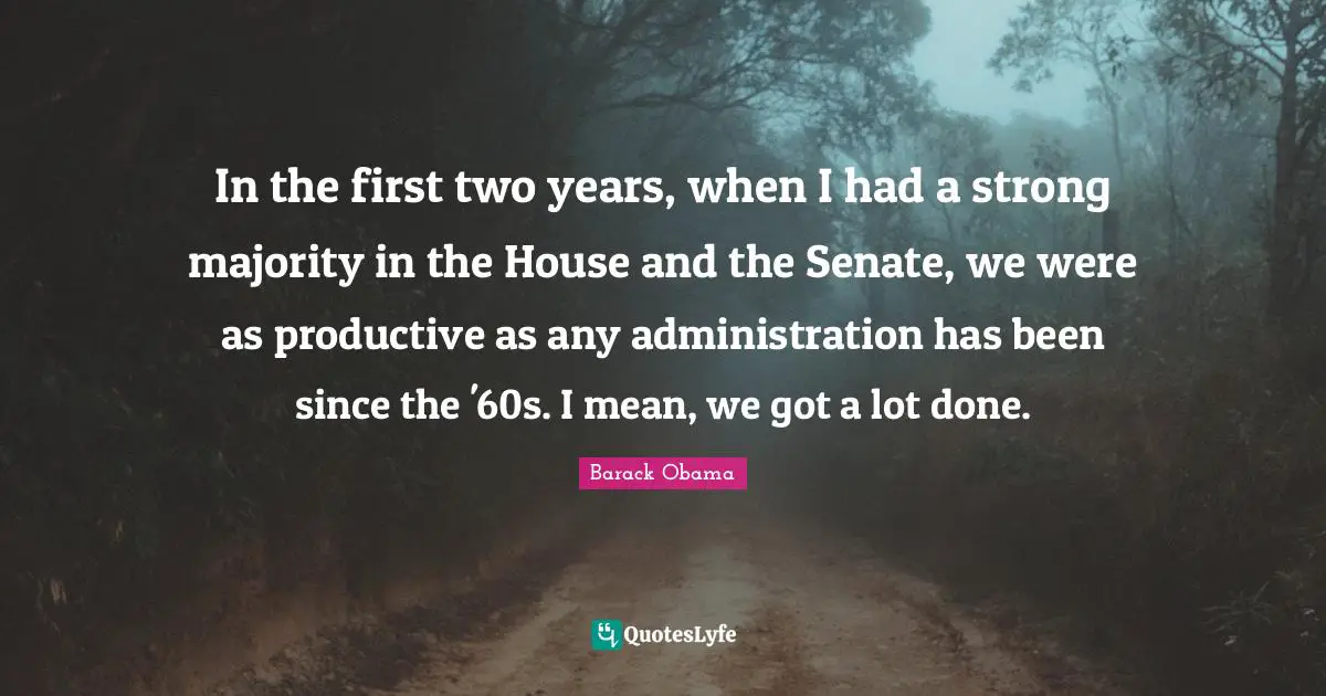 In the first two years, when I had a strong majority in the House and the Senate, we were as productive as any administration has been since the '60s. I mean, we got a lot done.