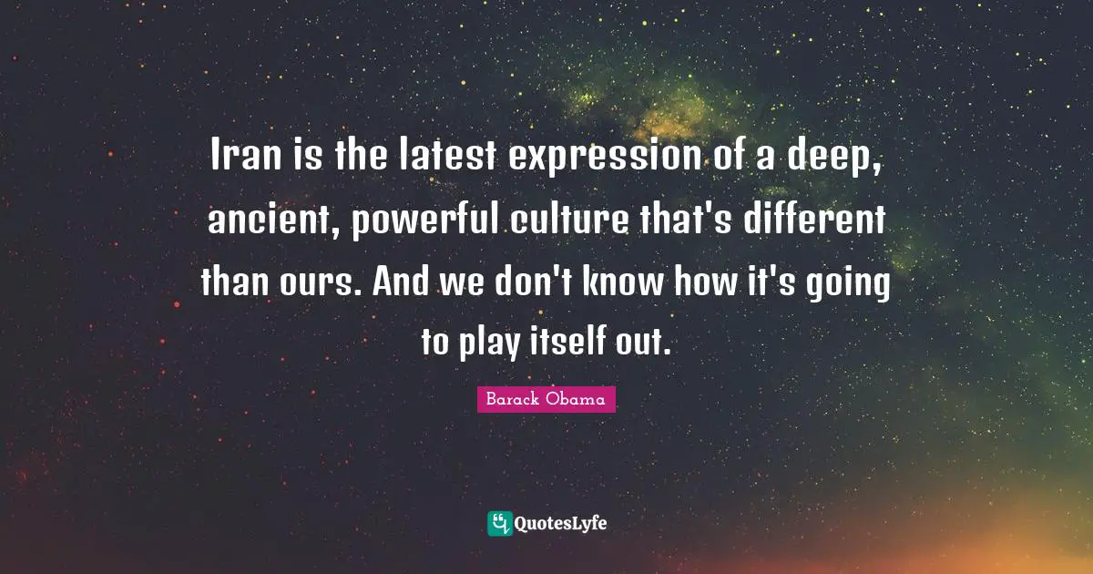 Iran is the latest expression of a deep, ancient, powerful culture that's different than ours. And we don't know how it's going to play itself out.