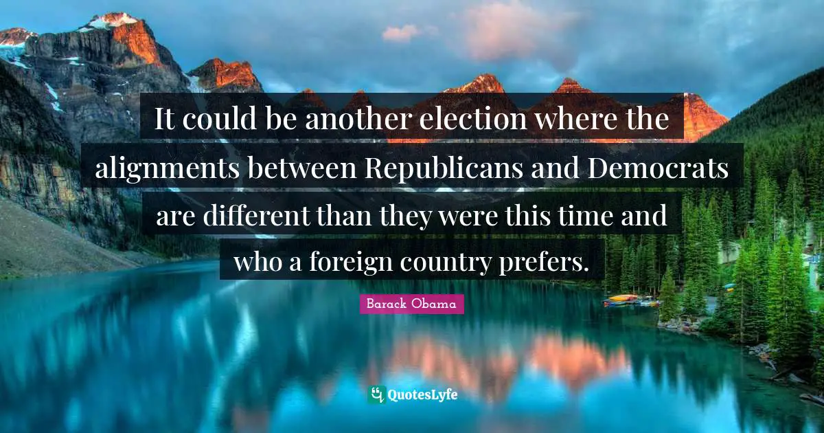 It could be another election where the alignments between Republicans and Democrats are different than they were this time and who a foreign country prefers.