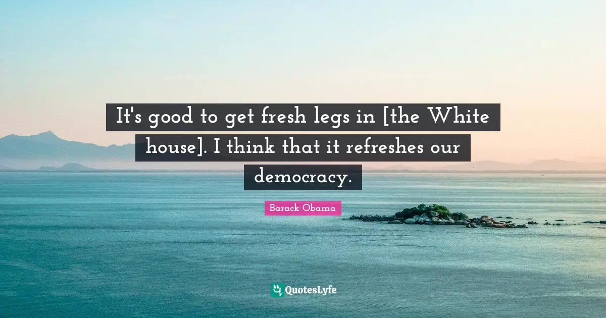 It's good to get fresh legs in [the White house]. I think that it refreshes our democracy.