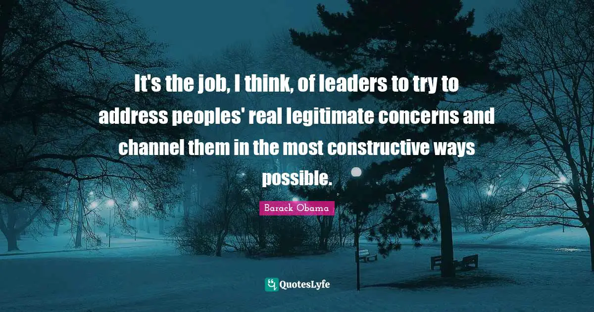 It's the job, I think, of leaders to try to address peoples' real legitimate concerns and channel them in the most constructive ways possible.