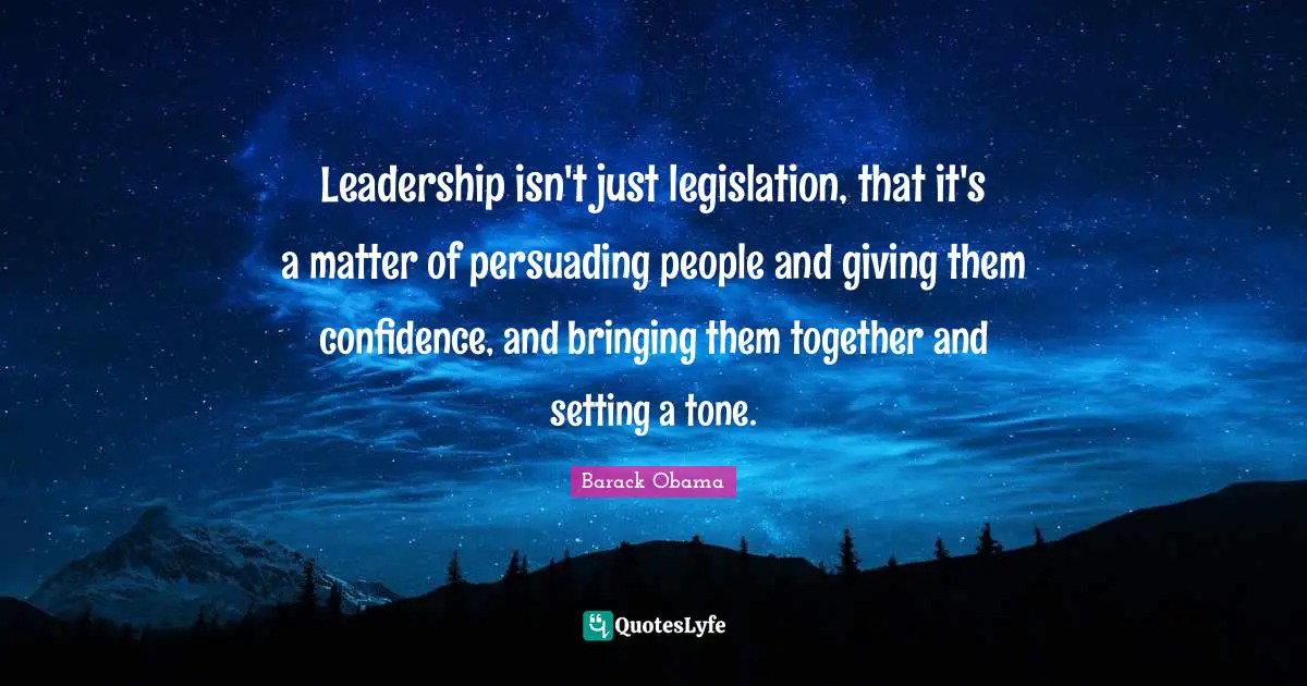 Leadership isn't just legislation, that it's a matter of persuading people and giving them confidence, and bringing them together and setting a tone.