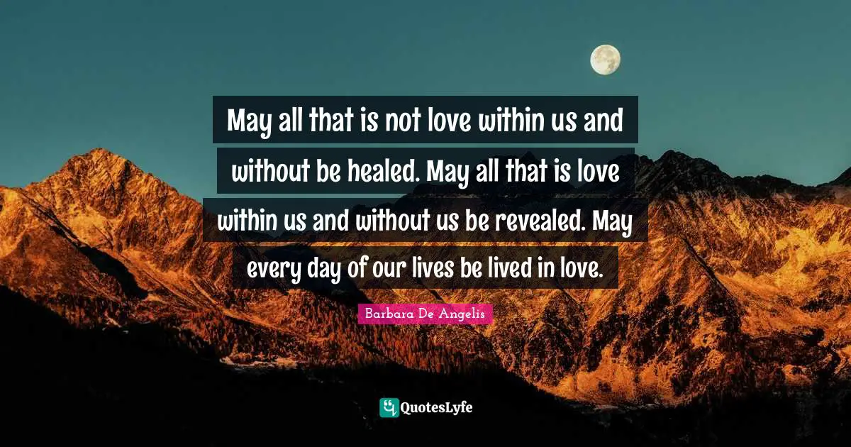 May all that is not love within us and without be healed. May all that is love within us and without us be revealed. May every day of our lives be lived in love.