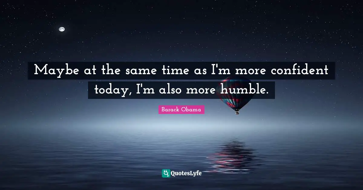 Maybe at the same time as I'm more confident today, I'm also more humble.