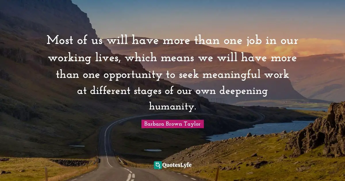 Most of us will have more than one job in our working lives, which means we will have more than one opportunity to seek meaningful work at different stages of our own deepening humanity.