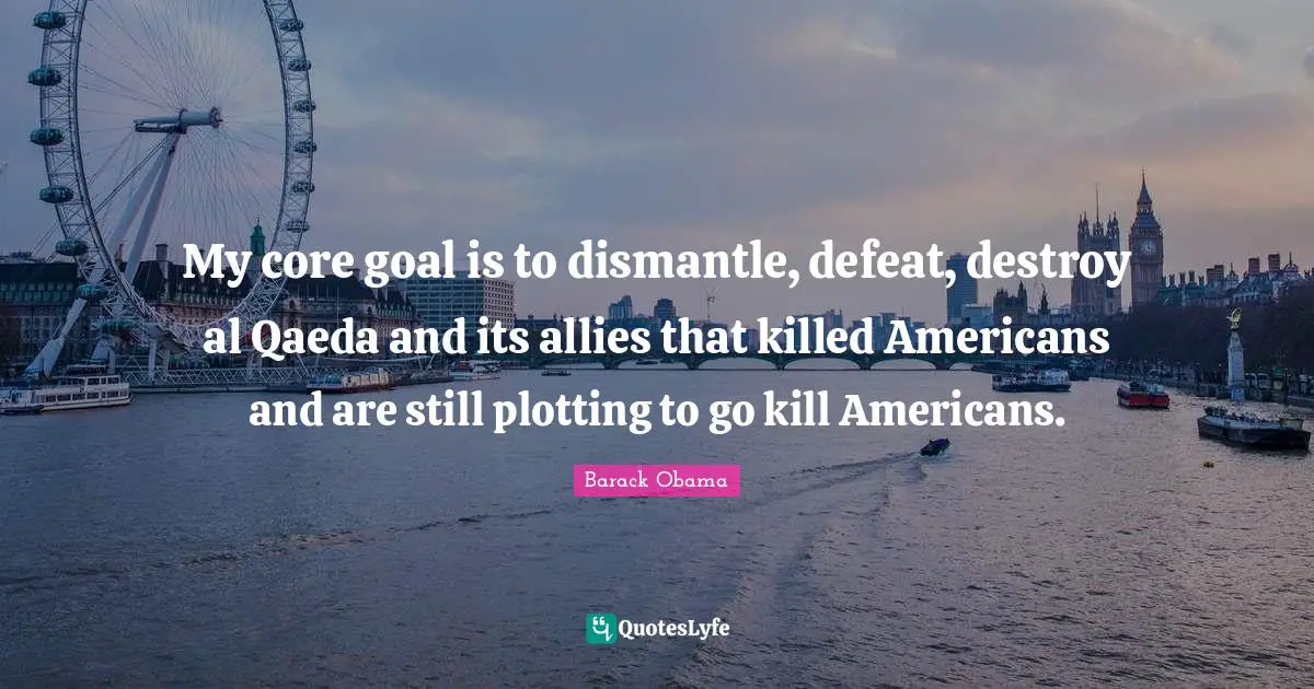 My core goal is to dismantle, defeat, destroy al Qaeda and its allies that killed Americans and are still plotting to go kill Americans.