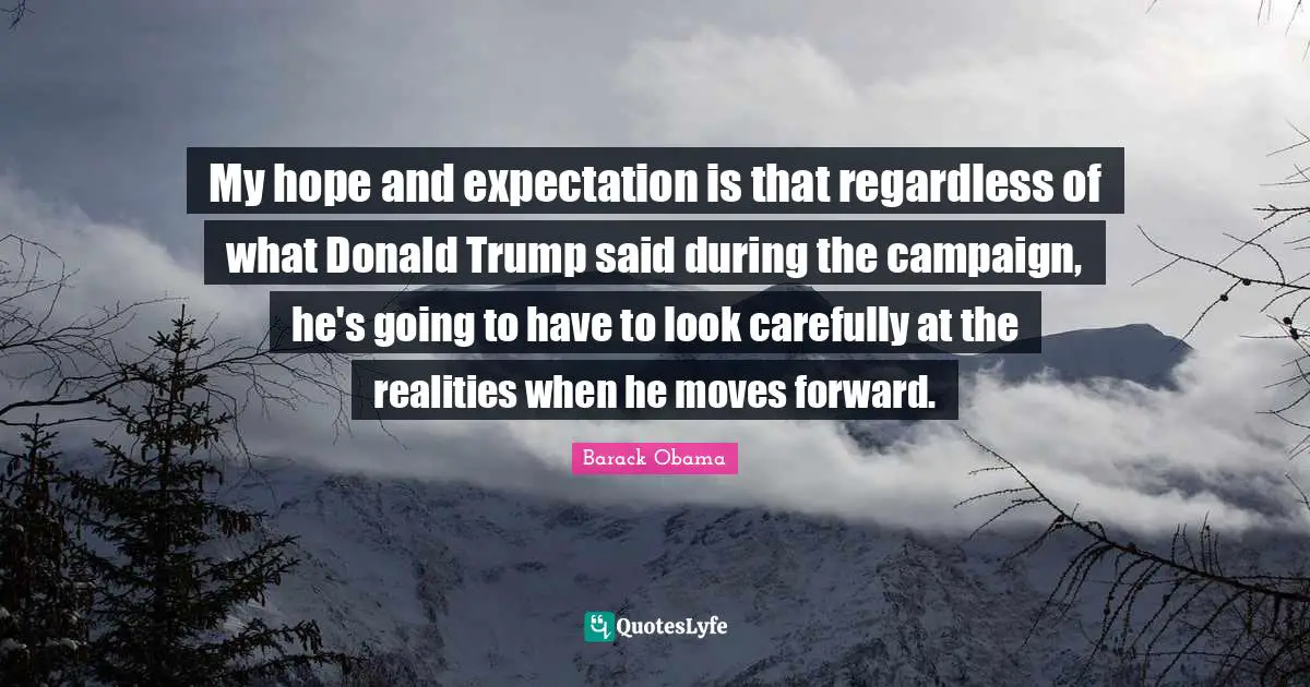 My hope and expectation is that regardless of what Donald Trump said during the campaign, he's going to have to look carefully at the realities when he moves forward.
