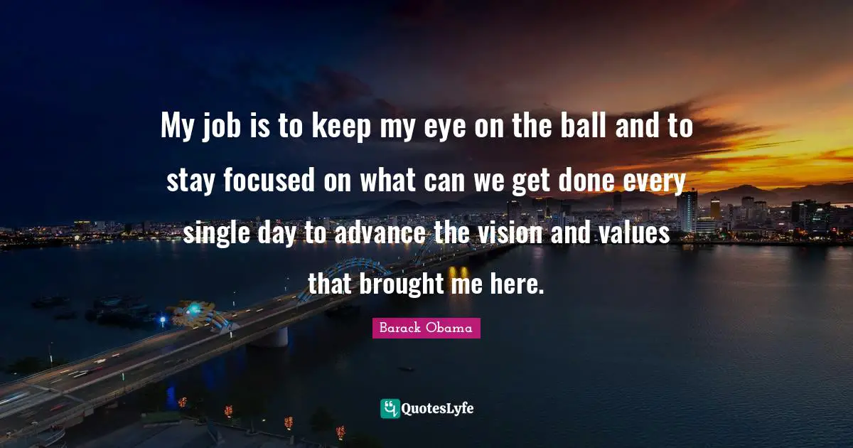 My job is to keep my eye on the ball and to stay focused on what can we get done every single day to advance the vision and values that brought me here.