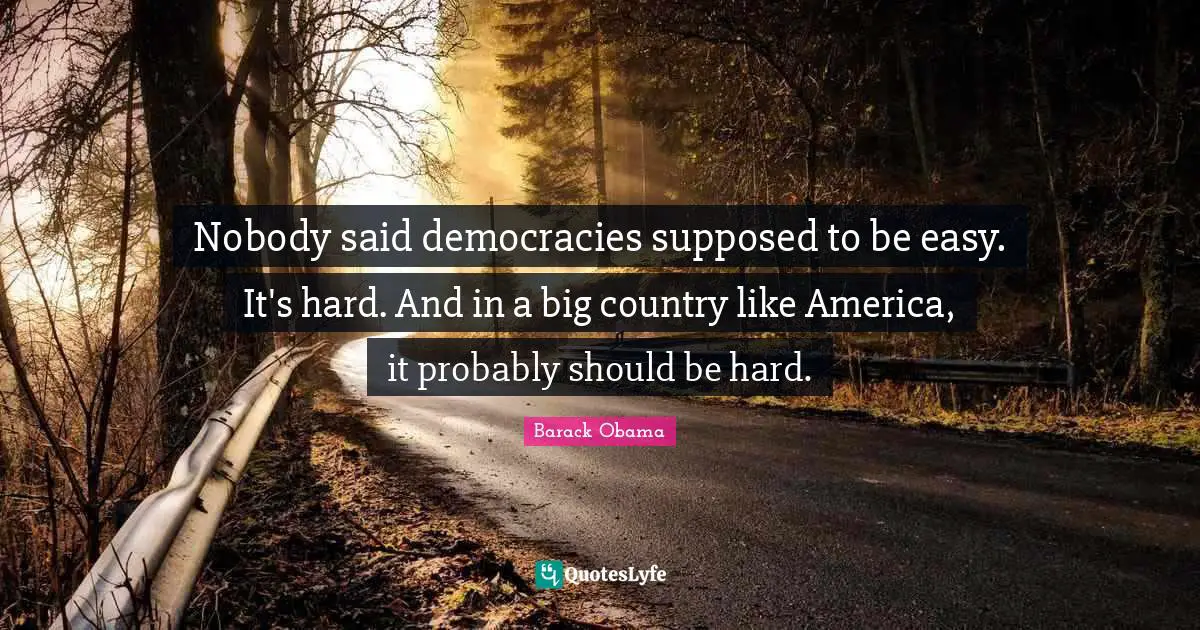 Nobody said democracies supposed to be easy. It's hard. And in a big country like America, it probably should be hard.