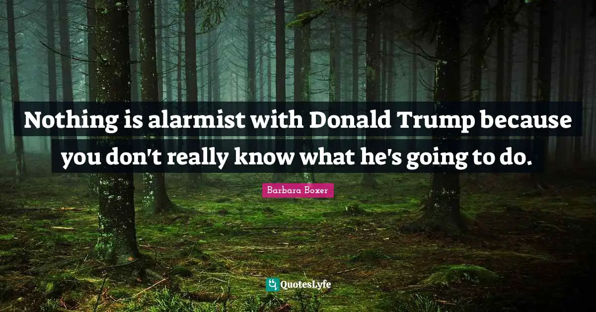 Nothing is alarmist with Donald Trump because you don't really know what he's going to do.