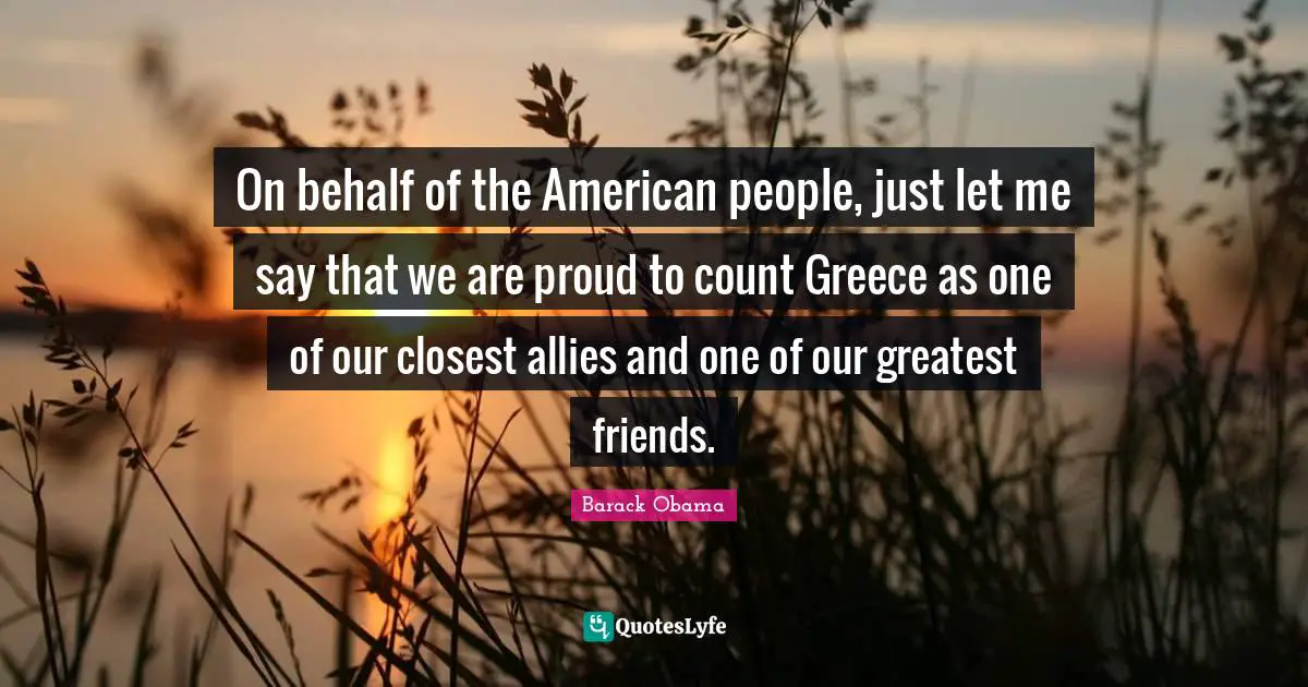 On behalf of the American people, just let me say that we are proud to count Greece as one of our closest allies and one of our greatest friends.
