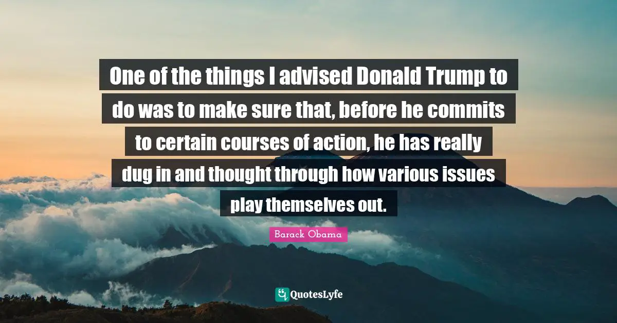 One of the things I advised Donald Trump to do was to make sure that, before he commits to certain courses of action, he has really dug in and thought through how various issues play themselves out.
