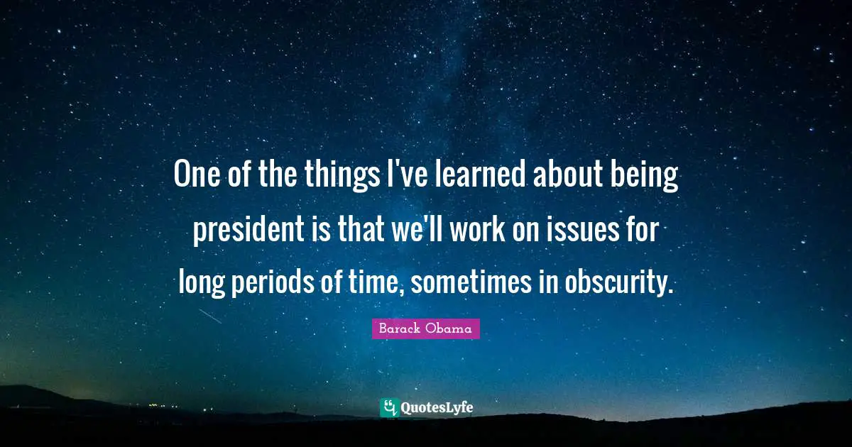One of the things I've learned about being president is that we'll work on issues for long periods of time, sometimes in obscurity.