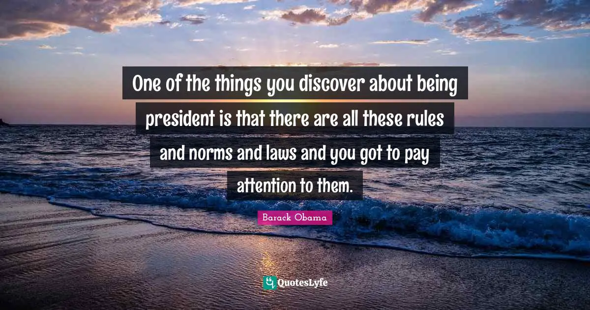 One of the things you discover about being president is that there are all these rules and norms and laws and you got to pay attention to them.