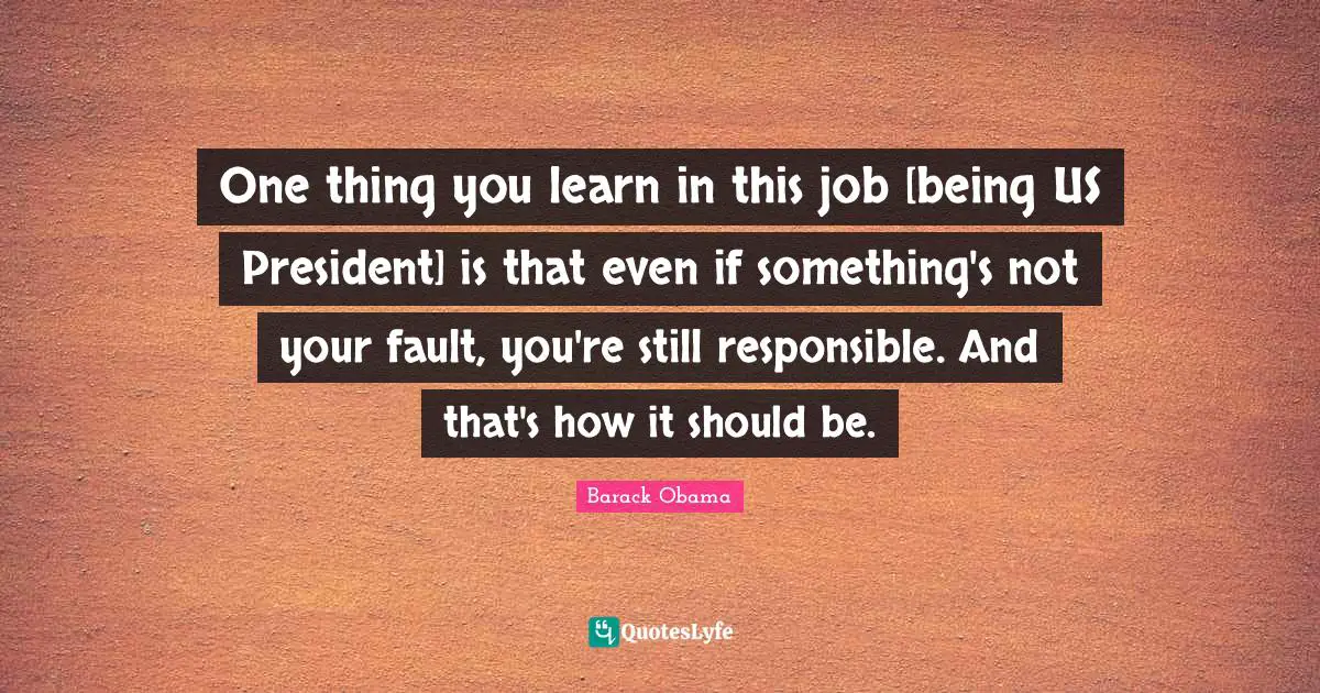 One thing you learn in this job [being US President] is that even if something's not your fault, you're still responsible. And that's how it should be.