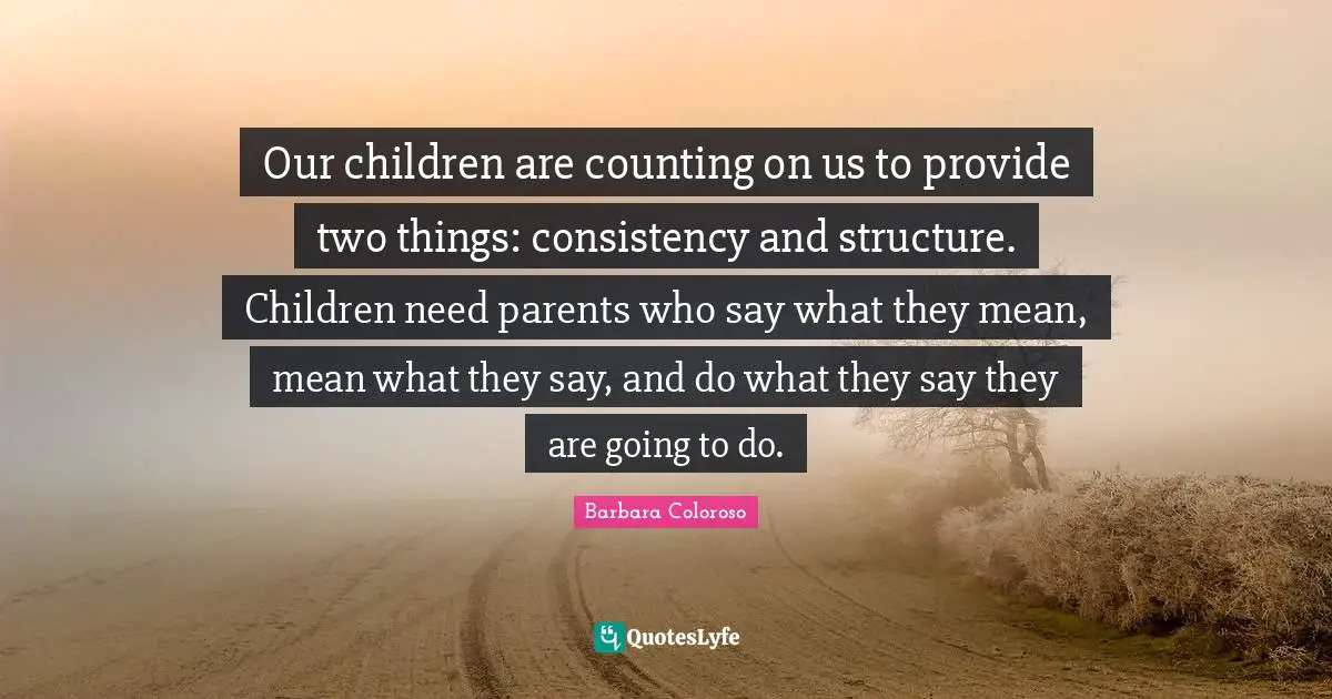 Consistency Quotes: "Our children are counting on us to provide two things: consistency and structure. Children need parents who say what they mean, mean what they say, and do what they say they are going to do."