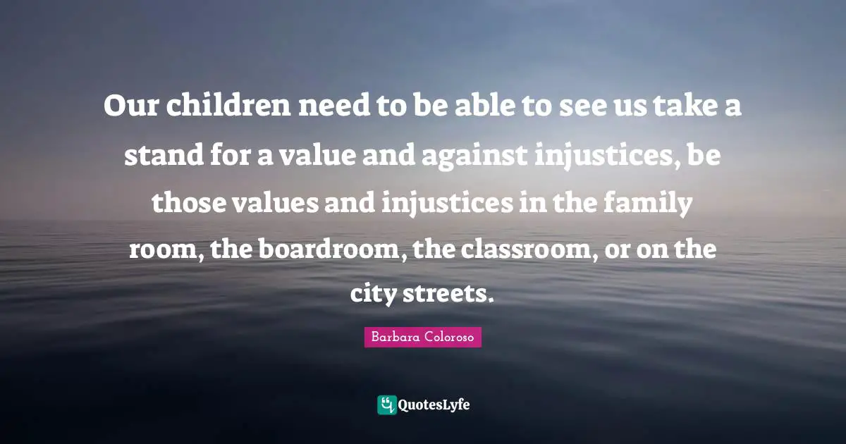Our children need to be able to see us take a stand for a value and against injustices, be those values and injustices in the family room, the boardroom, the classroom, or on the city streets.