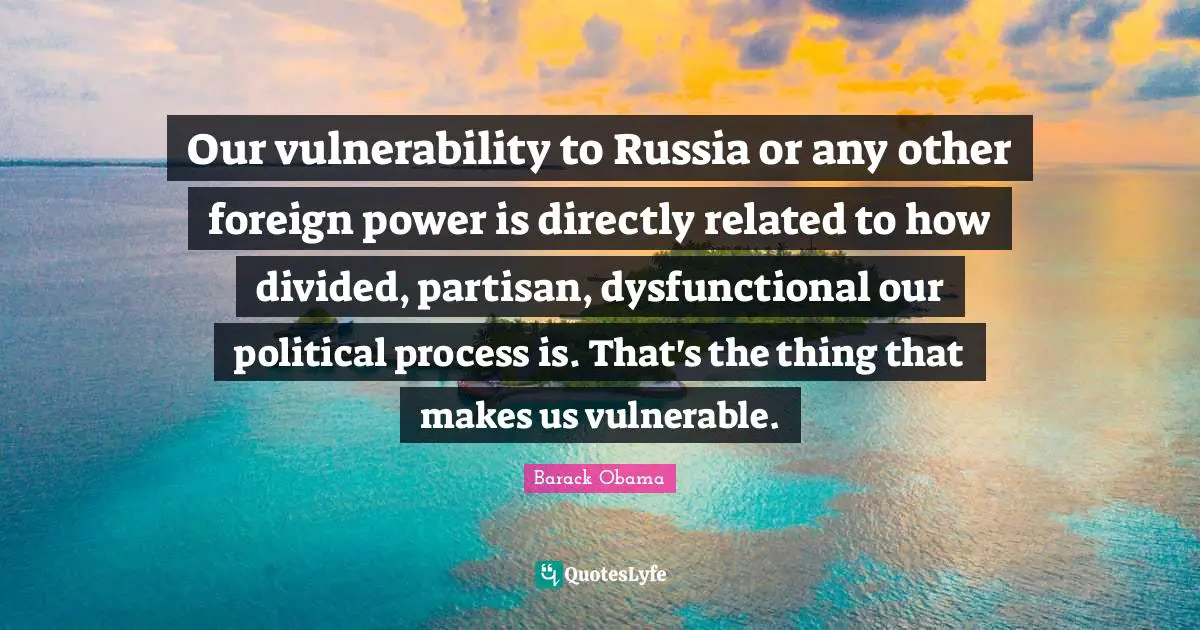 Our vulnerability to Russia or any other foreign power is directly related to how divided, partisan, dysfunctional our political process is. That's the thing that makes us vulnerable.