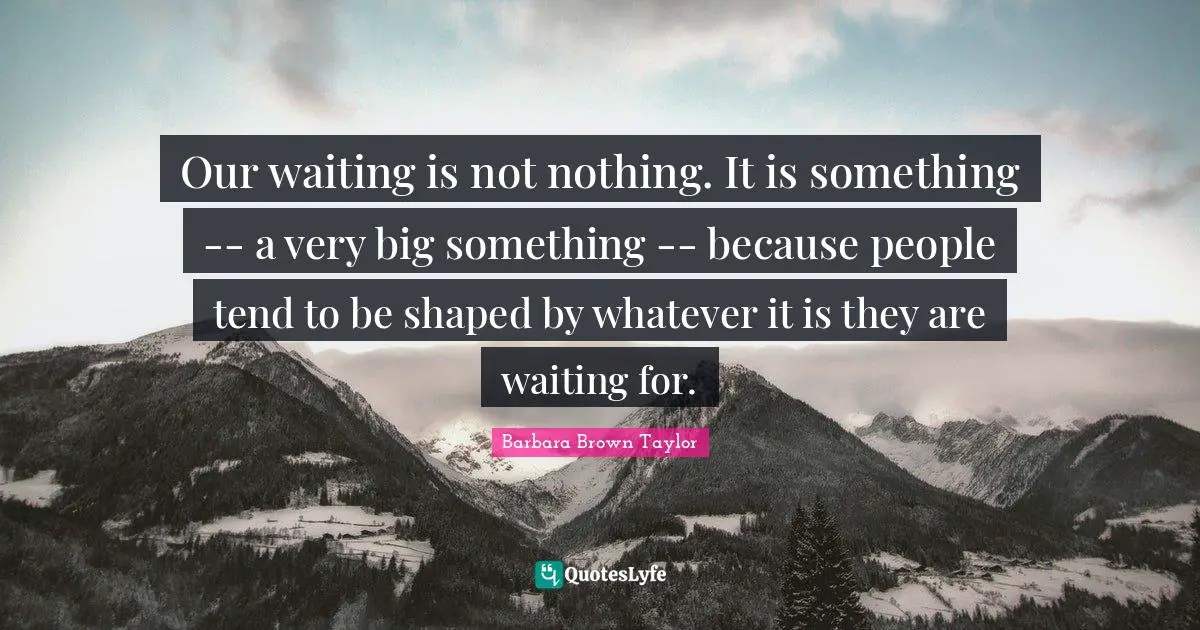 Our waiting is not nothing. It is something -- a very big something -- because people tend to be shaped by whatever it is they are waiting for.